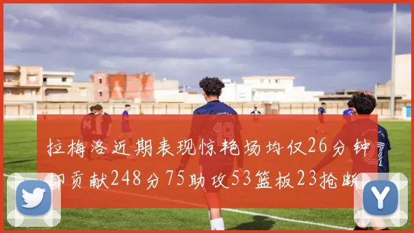 拉梅洛近期表现惊艳场均仅26分钟却贡献248分75助攻53篮板23抢断