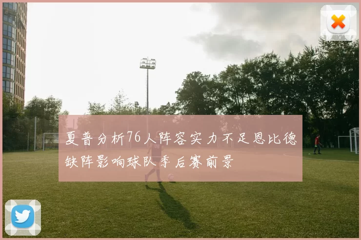 夏普分析76人阵容实力不足恩比德缺阵影响球队季后赛前景