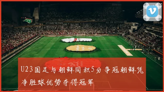 U23国足与朝鲜同积5分争冠朝鲜凭净胜球优势夺得冠军