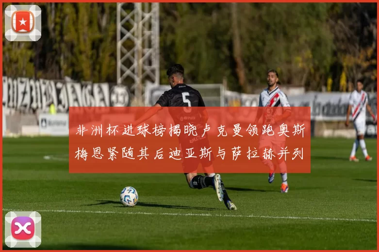 非洲杯进球榜揭晓卢克曼领跑奥斯梅恩紧随其后迪亚斯与萨拉赫并列第三