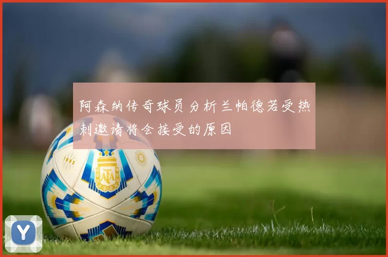 阿森纳传奇球员分析兰帕德若受热刺邀请将会接受的原因