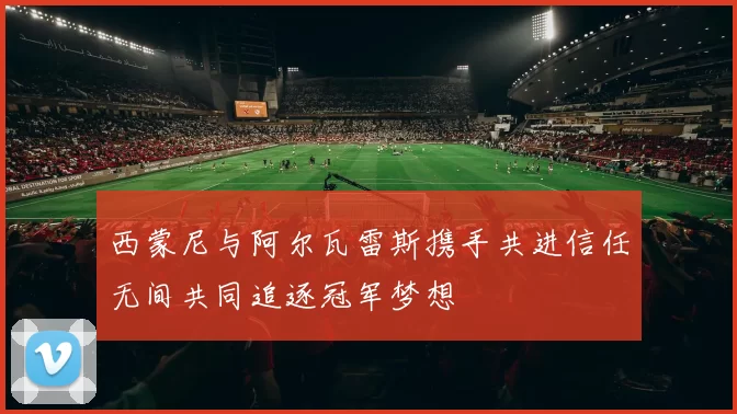 西蒙尼与阿尔瓦雷斯携手共进信任无间共同追逐冠军梦想