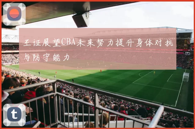 王证展望CBA未来努力提升身体对抗与防守能力