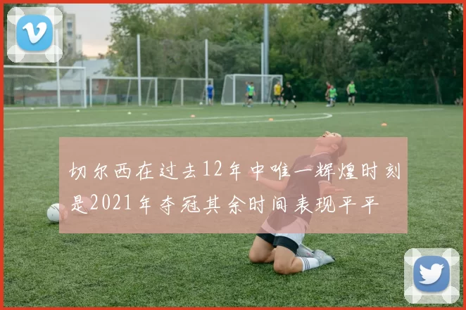 切尔西在过去12年中唯一辉煌时刻是2021年夺冠其余时间表现平平