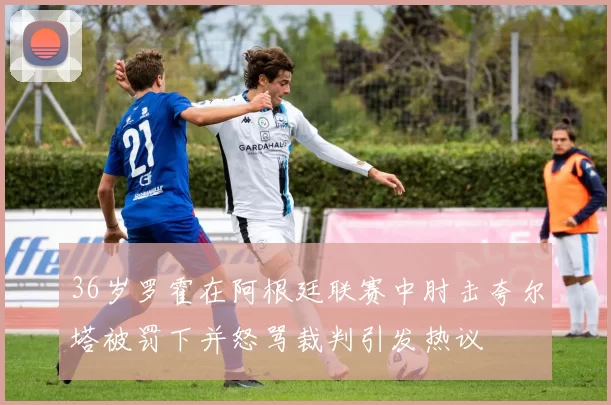 36岁罗霍在阿根廷联赛中肘击夸尔塔被罚下并怒骂裁判引发热议
