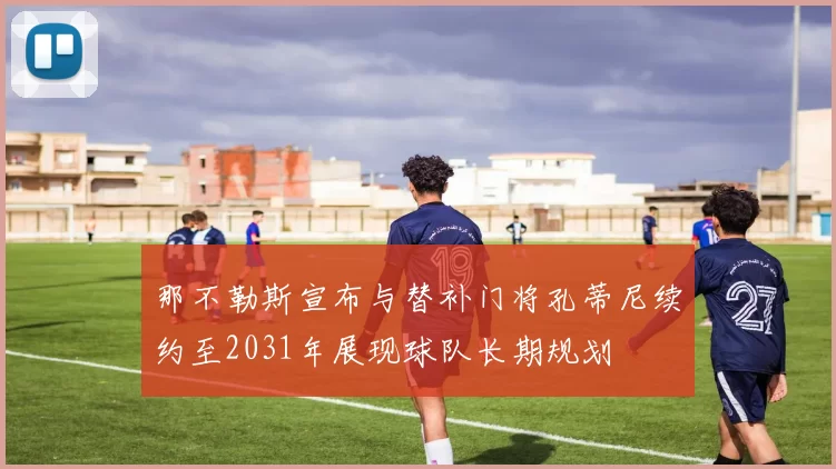 那不勒斯宣布与替补门将孔蒂尼续约至2031年展现球队长期规划