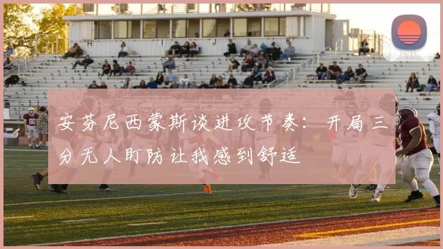 安芬尼西蒙斯谈进攻节奏：开局三分无人盯防让我感到舒适