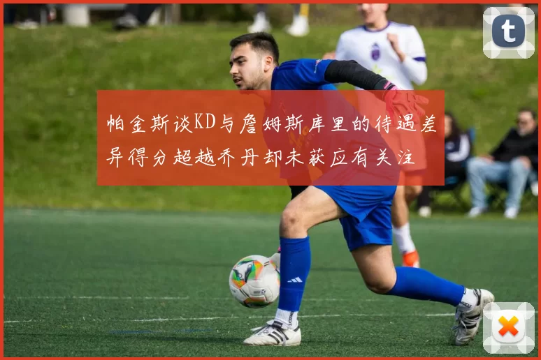 帕金斯谈KD与詹姆斯库里的待遇差异得分超越乔丹却未获应有关注