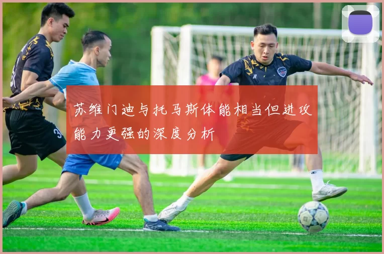 苏维门迪与托马斯体能相当但进攻能力更强的深度分析