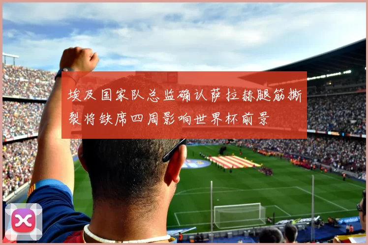 埃及国家队总监确认萨拉赫腿筋撕裂将缺席四周影响世界杯前景