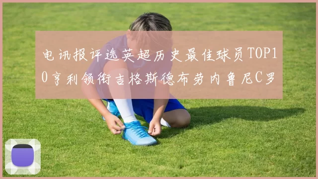电讯报评选英超历史最佳球员TOP10亨利领衔吉格斯德布劳内鲁尼C罗萨拉赫等入围