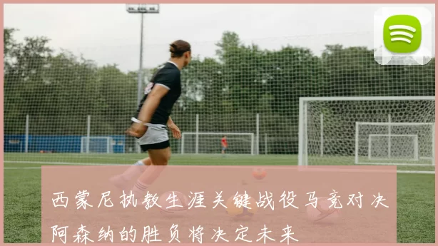 西蒙尼执教生涯关键战役马竞对决阿森纳的胜负将决定未来