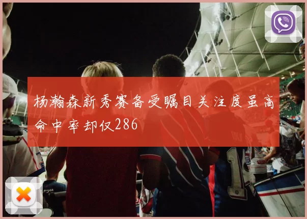 杨瀚森新秀赛备受瞩目关注度虽高命中率却仅286