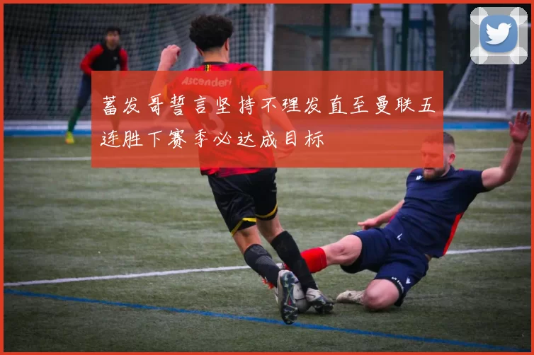蓄发哥誓言坚持不理发直至曼联五连胜下赛季必达成目标