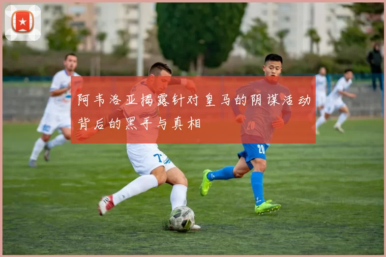 阿韦洛亚揭露针对皇马的阴谋活动背后的黑手与真相
