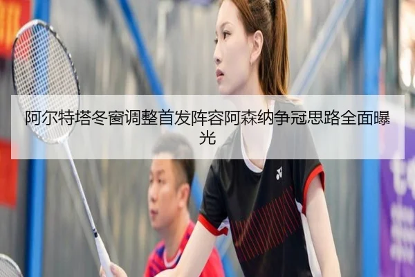 阿尔特塔冬窗调整首发阵容阿森纳争冠思路全面曝光 - KaiyunSports
